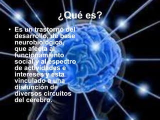 ¿Qué es?
• Es un trastornó del
desarrollo, de base
neurobiológica,
que afecta al
funcionamiento
social y al espectro
de actividades e
intereses y esta
vinculado a una
disfunción de
diversos circuitos
del cerebro.
 