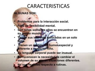 CARACTERISTICAS
ALGUNAS SON:
• Problemas para la interacción social.
• Falta de flexibilidad mental.
• Son niños solitarios ellos se encuentran en
su propio mundo.
• Tienen sus intereses enfocados en un solo
tema.
• Tienen un sentido del humor especial y
diferente a cualquier niño.
• Su lenguaje corporal puede ser inusual.
• No reconocen la necesidad de cambiar el
volumen de su voz en situaciones diferentes.
• No son flexibles respecto a rutinas.
 