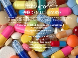 FARMACOS QUE
PUEDEN UTILIZARSE
• No existe ningún fármaco específico para el síndrome de Asperger,
sin embargo es muy importante tratar algunos síntomas. Por
ejemplo, para:
• Trastorno de déficit de atención/ hiperactividad:
• Metilfenidato
• Ansiedad y depresión:
• Fluoxetina
• Inestabilidad emocional:
• Valproato
• Problemas para dormir:
• Melatonina
• Problemas de conducta:
• Risperidona
 