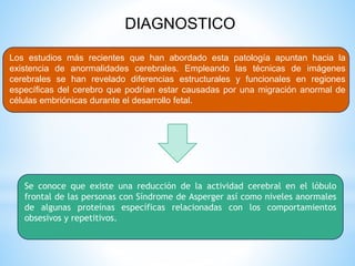 DIAGNOSTICO 
Los estudios más recientes que han abordado esta patología apuntan hacia la 
existencia de anormalidades cerebrales. Empleando las técnicas de imágenes 
cerebrales se han revelado diferencias estructurales y funcionales en regiones 
específicas del cerebro que podrían estar causadas por una migración anormal de 
células embriónicas durante el desarrollo fetal. 
Se conoce que existe una reducción de la actividad cerebral en el lóbulo 
frontal de las personas con Síndrome de Asperger así como niveles anormales 
de algunas proteínas específicas relacionadas con los comportamientos 
obsesivos y repetitivos. 
 