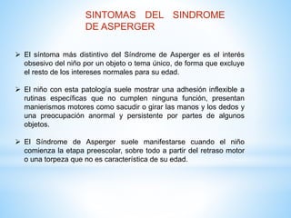 SINTOMAS DEL SINDROME 
DE ASPERGER 
 El síntoma más distintivo del Síndrome de Asperger es el interés 
obsesivo del niño por un objeto o tema único, de forma que excluye 
el resto de los intereses normales para su edad. 
 El niño con esta patología suele mostrar una adhesión inflexible a 
rutinas específicas que no cumplen ninguna función, presentan 
manierismos motores como sacudir o girar las manos y los dedos y 
una preocupación anormal y persistente por partes de algunos 
objetos. 
 El Síndrome de Asperger suele manifestarse cuando el niño 
comienza la etapa preescolar, sobre todo a partir del retraso motor 
o una torpeza que no es característica de su edad. 
 