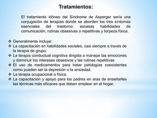 Tratamientos: 
El tratamiento idóneo del Síndrome de Asperger sería una 
conjugación de terapias donde se aborden los tres síntomas 
esenciales del trastorno: escasas habilidades de 
comunicación, rutinas obsesivas o repetitivas y torpeza física. 
 Generalmente incluye: 
 La capacitación en habilidades sociales, casi siempre a través de 
la terapia de grupo. 
 La terapia conductual cognitiva dirigida a manejar las emociones 
y disminuir los intereses obsesivos y las rutinas repetitivas 
 El uso de medicamentos para tratar patologías coexistentes 
como pueden ser la depresión o la ansiedad. 
 La terapia ocupacional o física. 
 La capacitación y apoyo para los padres en aras de enseñarles 
las técnicas más eficaces que deben emplear en el hogar. 
