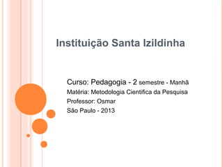 Instituição Santa Izildinha


  Curso: Pedagogia - 2 semestre - Manhã
  Matéria: Metodologia Cientifica da Pesquisa
  Professor: Osmar
  São Paulo - 2013
 
