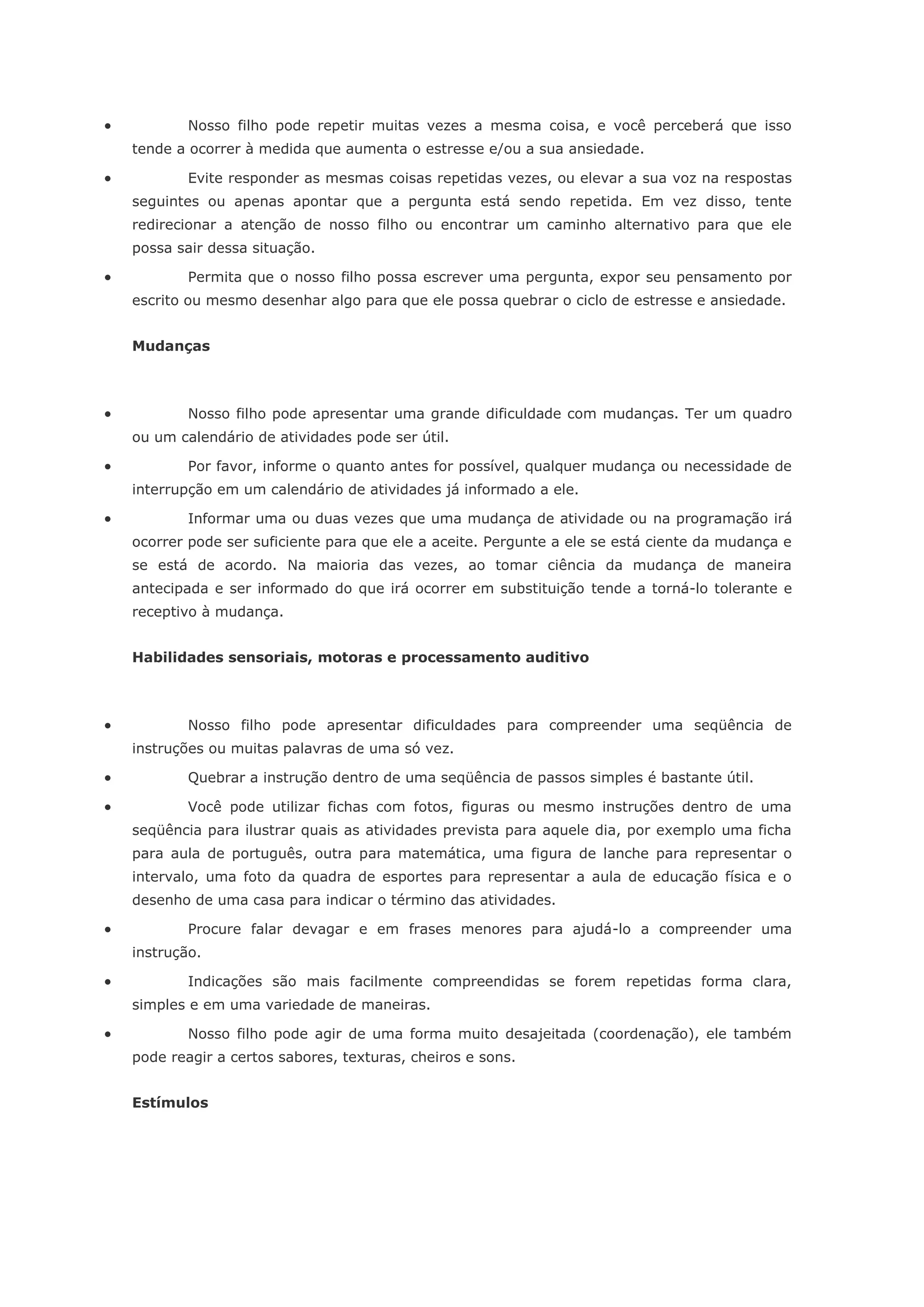            Nosso filho pode repetir muitas vezes a mesma coisa, e você perceberá que isso
    tende a ocorrer à medida que aumenta o estresse e/ou a sua ansiedade.

           Evite responder as mesmas coisas repetidas vezes, ou elevar a sua voz na respostas
    seguintes ou apenas apontar que a pergunta está sendo repetida. Em vez disso, tente
    redirecionar a atenção de nosso filho ou encontrar um caminho alternativo para que ele
    possa sair dessa situação.

           Permita que o nosso filho possa escrever uma pergunta, expor seu pensamento por
    escrito ou mesmo desenhar algo para que ele possa quebrar o ciclo de estresse e ansiedade.


    Mudanças



           Nosso filho pode apresentar uma grande dificuldade com mudanças. Ter um quadro
    ou um calendário de atividades pode ser útil.

           Por favor, informe o quanto antes for possível, qualquer mudança ou necessidade de
    interrupção em um calendário de atividades já informado a ele.

           Informar uma ou duas vezes que uma mudança de atividade ou na programação irá
    ocorrer pode ser suficiente para que ele a aceite. Pergunte a ele se está ciente da mudança e
    se está de acordo. Na maioria das vezes, ao tomar ciência da mudança de maneira
    antecipada e ser informado do que irá ocorrer em substituição tende a torná-lo tolerante e
    receptivo à mudança.


    Habilidades sensoriais, motoras e processamento auditivo



           Nosso filho pode apresentar dificuldades para compreender uma seqüência de
    instruções ou muitas palavras de uma só vez.

           Quebrar a instrução dentro de uma seqüência de passos simples é bastante útil.

           Você pode utilizar fichas com fotos, figuras ou mesmo instruções dentro de uma
    seqüência para ilustrar quais as atividades prevista para aquele dia, por exemplo uma ficha
    para aula de português, outra para matemática, uma figura de lanche para representar o
    intervalo, uma foto da quadra de esportes para representar a aula de educação física e o
    desenho de uma casa para indicar o término das atividades.

           Procure falar devagar e em frases menores para ajudá-lo a compreender uma
    instrução.

           Indicações são mais facilmente compreendidas se forem repetidas forma clara,
    simples e em uma variedade de maneiras.

           Nosso filho pode agir de uma forma muito desajeitada (coordenação), ele também
    pode reagir a certos sabores, texturas, cheiros e sons.


    Estímulos
 