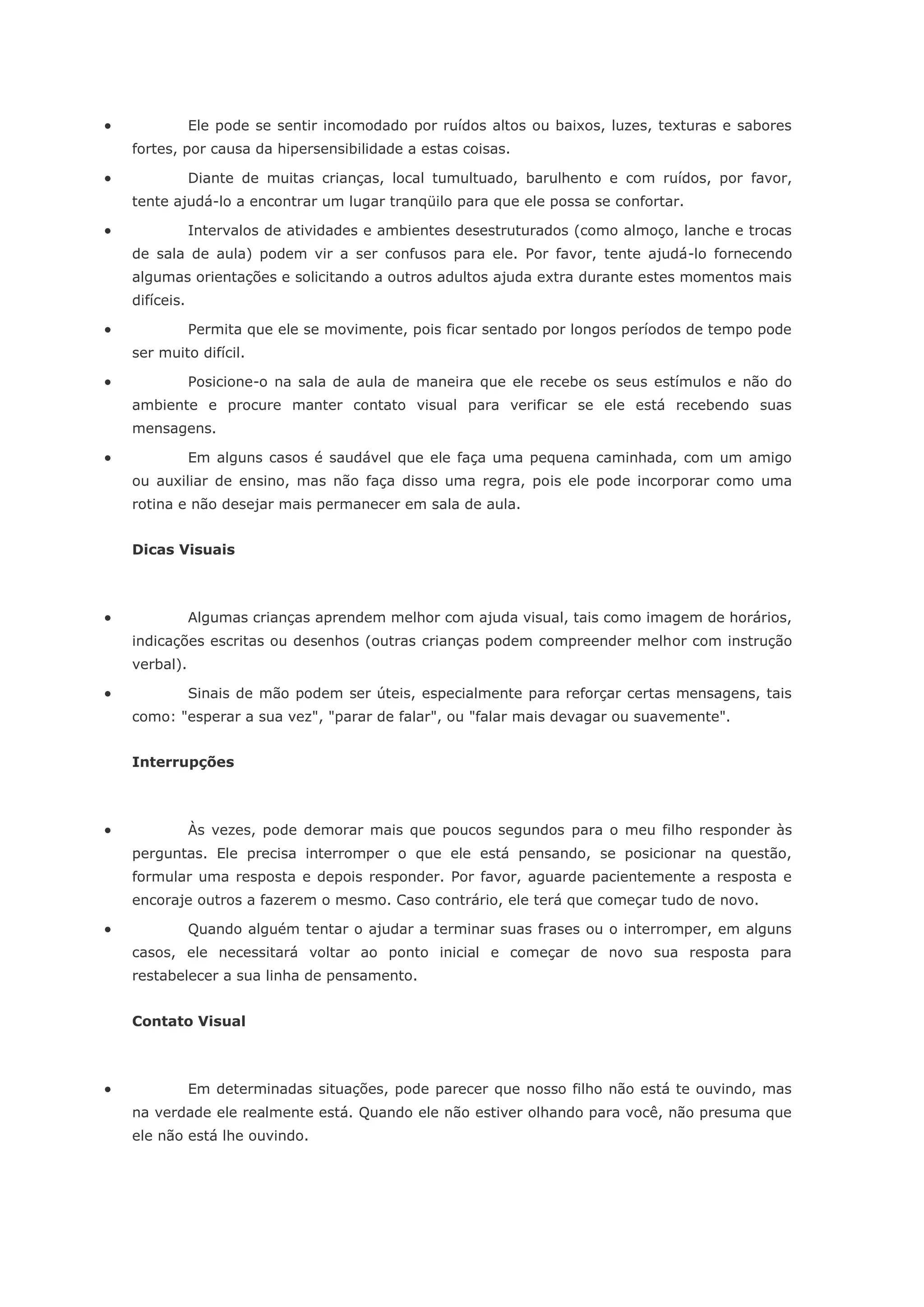                Ele pode se sentir incomodado por ruídos altos ou baixos, luzes, texturas e sabores
    fortes, por causa da hipersensibilidade a estas coisas.

               Diante de muitas crianças, local tumultuado, barulhento e com ruídos, por favor,
    tente ajudá-lo a encontrar um lugar tranqüilo para que ele possa se confortar.

               Intervalos de atividades e ambientes desestruturados (como almoço, lanche e trocas
    de sala de aula) podem vir a ser confusos para ele. Por favor, tente ajudá-lo fornecendo
    algumas orientações e solicitando a outros adultos ajuda extra durante estes momentos mais
    difíceis.

               Permita que ele se movimente, pois ficar sentado por longos períodos de tempo pode
    ser muito difícil.

               Posicione-o na sala de aula de maneira que ele recebe os seus estímulos e não do
    ambiente e procure manter contato visual para verificar se ele está recebendo suas
    mensagens.

               Em alguns casos é saudável que ele faça uma pequena caminhada, com um amigo
    ou auxiliar de ensino, mas não faça disso uma regra, pois ele pode incorporar como uma
    rotina e não desejar mais permanecer em sala de aula.


    Dicas Visuais



               Algumas crianças aprendem melhor com ajuda visual, tais como imagem de horários,
    indicações escritas ou desenhos (outras crianças podem compreender melhor com instrução
    verbal).

               Sinais de mão podem ser úteis, especialmente para reforçar certas mensagens, tais
    como: "esperar a sua vez", "parar de falar", ou "falar mais devagar ou suavemente".


    Interrupções



               Às vezes, pode demorar mais que poucos segundos para o meu filho responder às
    perguntas. Ele precisa interromper o que ele está pensando, se posicionar na questão,
    formular uma resposta e depois responder. Por favor, aguarde pacientemente a resposta e
    encoraje outros a fazerem o mesmo. Caso contrário, ele terá que começar tudo de novo.

               Quando alguém tentar o ajudar a terminar suas frases ou o interromper, em alguns
    casos, ele necessitará voltar ao ponto inicial e começar de novo sua resposta para
    restabelecer a sua linha de pensamento.


    Contato Visual



               Em determinadas situações, pode parecer que nosso filho não está te ouvindo, mas
    na verdade ele realmente está. Quando ele não estiver olhando para você, não presuma que
    ele não está lhe ouvindo.
 
