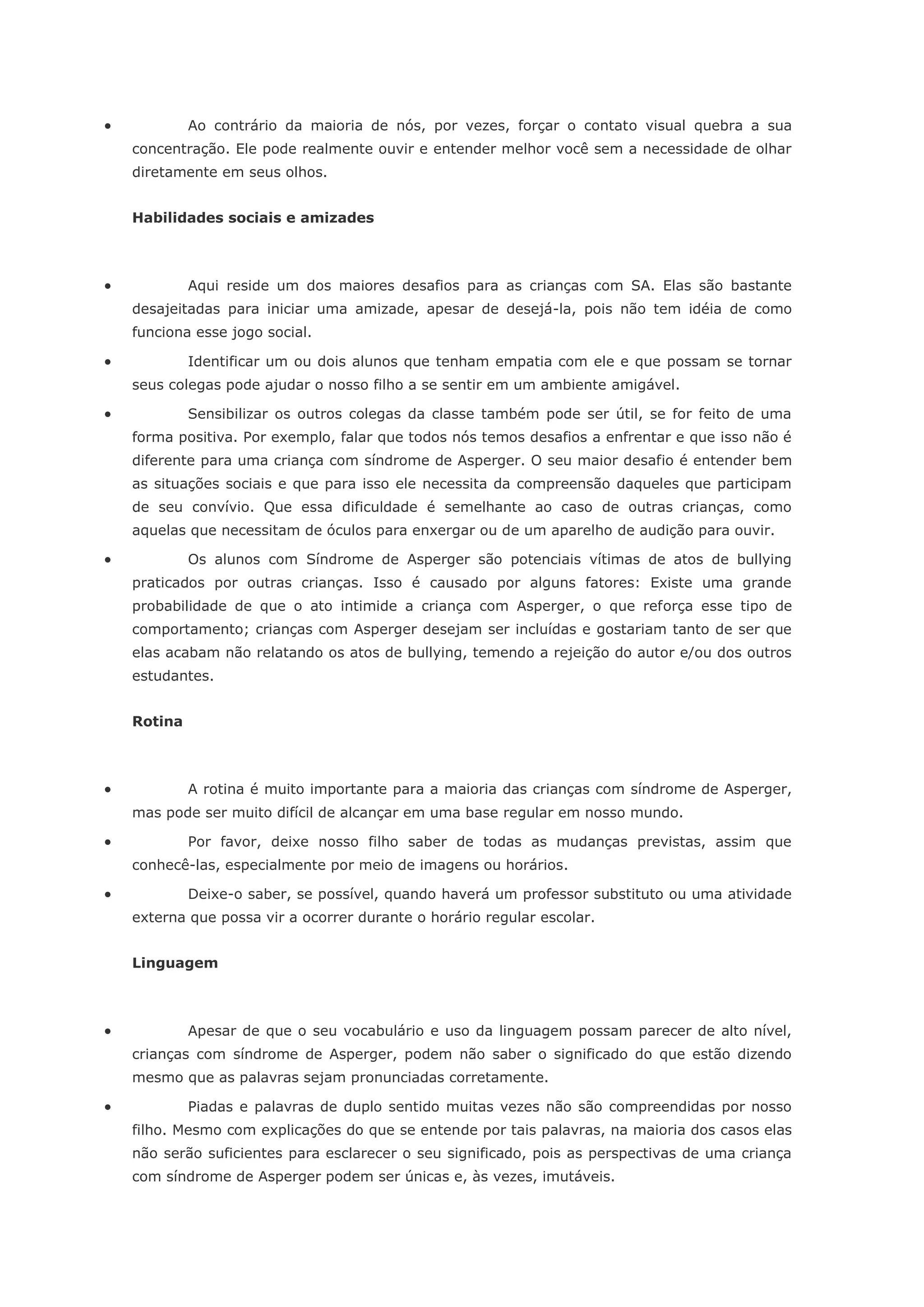             Ao contrário da maioria de nós, por vezes, forçar o contato visual quebra a sua
    concentração. Ele pode realmente ouvir e entender melhor você sem a necessidade de olhar
    diretamente em seus olhos.


    Habilidades sociais e amizades



            Aqui reside um dos maiores desafios para as crianças com SA. Elas são bastante
    desajeitadas para iniciar uma amizade, apesar de desejá-la, pois não tem idéia de como
    funciona esse jogo social.

            Identificar um ou dois alunos que tenham empatia com ele e que possam se tornar
    seus colegas pode ajudar o nosso filho a se sentir em um ambiente amigável.

            Sensibilizar os outros colegas da classe também pode ser útil, se for feito de uma
    forma positiva. Por exemplo, falar que todos nós temos desafios a enfrentar e que isso não é
    diferente para uma criança com síndrome de Asperger. O seu maior desafio é entender bem
    as situações sociais e que para isso ele necessita da compreensão daqueles que participam
    de seu convívio. Que essa dificuldade é semelhante ao caso de outras crianças, como
    aquelas que necessitam de óculos para enxergar ou de um aparelho de audição para ouvir.

            Os alunos com Síndrome de Asperger são potenciais vítimas de atos de bullying
    praticados por outras crianças. Isso é causado por alguns fatores: Existe uma grande
    probabilidade de que o ato intimide a criança com Asperger, o que reforça esse tipo de
    comportamento; crianças com Asperger desejam ser incluídas e gostariam tanto de ser que
    elas acabam não relatando os atos de bullying, temendo a rejeição do autor e/ou dos outros
    estudantes.


    Rotina



            A rotina é muito importante para a maioria das crianças com síndrome de Asperger,
    mas pode ser muito difícil de alcançar em uma base regular em nosso mundo.

            Por favor, deixe nosso filho saber de todas as mudanças previstas, assim que
    conhecê-las, especialmente por meio de imagens ou horários.

            Deixe-o saber, se possível, quando haverá um professor substituto ou uma atividade
    externa que possa vir a ocorrer durante o horário regular escolar.


    Linguagem



            Apesar de que o seu vocabulário e uso da linguagem possam parecer de alto nível,
    crianças com síndrome de Asperger, podem não saber o significado do que estão dizendo
    mesmo que as palavras sejam pronunciadas corretamente.

            Piadas e palavras de duplo sentido muitas vezes não são compreendidas por nosso
    filho. Mesmo com explicações do que se entende por tais palavras, na maioria dos casos elas
    não serão suficientes para esclarecer o seu significado, pois as perspectivas de uma criança
    com síndrome de Asperger podem ser únicas e, às vezes, imutáveis.
 