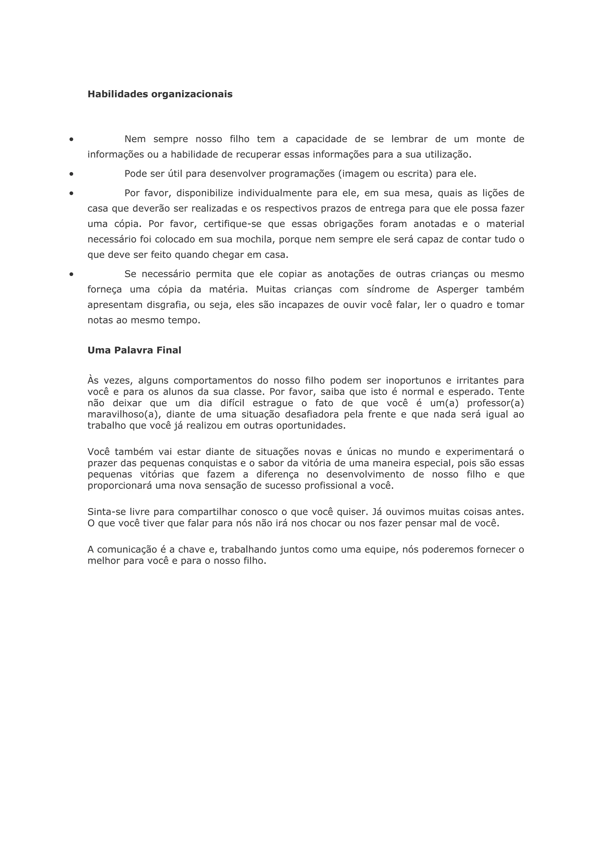 Habilidades organizacionais



          Nem sempre nosso filho tem a capacidade de se lembrar de um monte de
    informações ou a habilidade de recuperar essas informações para a sua utilização.

          Pode ser útil para desenvolver programações (imagem ou escrita) para ele.

          Por favor, disponibilize individualmente para ele, em sua mesa, quais as lições de
    casa que deverão ser realizadas e os respectivos prazos de entrega para que ele possa fazer
    uma cópia. Por favor, certifique-se que essas obrigações foram anotadas e o material
    necessário foi colocado em sua mochila, porque nem sempre ele será capaz de contar tudo o
    que deve ser feito quando chegar em casa.

          Se necessário permita que ele copiar as anotações de outras crianças ou mesmo
    forneça uma cópia da matéria. Muitas crianças com síndrome de Asperger também
    apresentam disgrafia, ou seja, eles são incapazes de ouvir você falar, ler o quadro e tomar
    notas ao mesmo tempo.


    Uma Palavra Final


    Às vezes, alguns comportamentos do nosso filho podem ser inoportunos e irritantes para
    você e para os alunos da sua classe. Por favor, saiba que isto é normal e esperado. Tente
    não deixar que um dia difícil estrague o fato de que você é um(a) professor(a)
    maravilhoso(a), diante de uma situação desafiadora pela frente e que nada será igual ao
    trabalho que você já realizou em outras oportunidades.

    Você também vai estar diante de situações novas e únicas no mundo e experimentará o
    prazer das pequenas conquistas e o sabor da vitória de uma maneira especial, pois são essas
    pequenas vitórias que fazem a diferença no desenvolvimento de nosso filho e que
    proporcionará uma nova sensação de sucesso profissional a você.

    Sinta-se livre para compartilhar conosco o que você quiser. Já ouvimos muitas coisas antes.
    O que você tiver que falar para nós não irá nos chocar ou nos fazer pensar mal de você.

    A comunicação é a chave e, trabalhando juntos como uma equipe, nós poderemos fornecer o
    melhor para você e para o nosso filho.
 