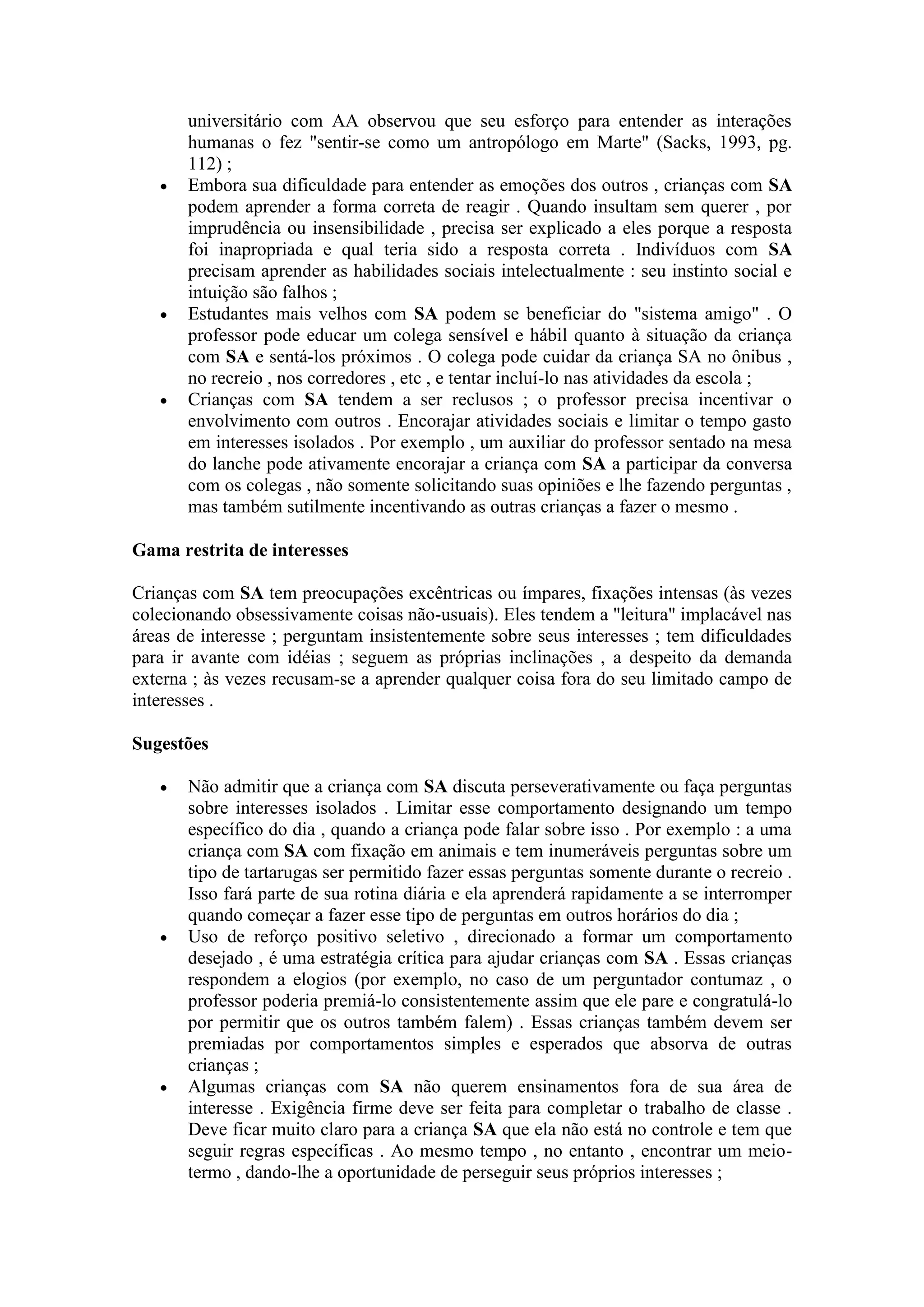 universitário com AA observou que seu esforço para entender as interações
       humanas o fez "sentir-se como um antropólogo em Marte" (Sacks, 1993, pg.
       112) ;
      Embora sua dificuldade para entender as emoções dos outros , crianças com SA
       podem aprender a forma correta de reagir . Quando insultam sem querer , por
       imprudência ou insensibilidade , precisa ser explicado a eles porque a resposta
       foi inapropriada e qual teria sido a resposta correta . Indivíduos com SA
       precisam aprender as habilidades sociais intelectualmente : seu instinto social e
       intuição são falhos ;
      Estudantes mais velhos com SA podem se beneficiar do "sistema amigo" . O
       professor pode educar um colega sensível e hábil quanto à situação da criança
       com SA e sentá-los próximos . O colega pode cuidar da criança SA no ônibus ,
       no recreio , nos corredores , etc , e tentar incluí-lo nas atividades da escola ;
      Crianças com SA tendem a ser reclusos ; o professor precisa incentivar o
       envolvimento com outros . Encorajar atividades sociais e limitar o tempo gasto
       em interesses isolados . Por exemplo , um auxiliar do professor sentado na mesa
       do lanche pode ativamente encorajar a criança com SA a participar da conversa
       com os colegas , não somente solicitando suas opiniões e lhe fazendo perguntas ,
       mas também sutilmente incentivando as outras crianças a fazer o mesmo .

Gama restrita de interesses

Crianças com SA tem preocupações excêntricas ou ímpares, fixações intensas (às vezes
colecionando obsessivamente coisas não-usuais). Eles tendem a "leitura" implacável nas
áreas de interesse ; perguntam insistentemente sobre seus interesses ; tem dificuldades
para ir avante com idéias ; seguem as próprias inclinações , a despeito da demanda
externa ; às vezes recusam-se a aprender qualquer coisa fora do seu limitado campo de
interesses .

Sugestões

      Não admitir que a criança com SA discuta perseverativamente ou faça perguntas
       sobre interesses isolados . Limitar esse comportamento designando um tempo
       específico do dia , quando a criança pode falar sobre isso . Por exemplo : a uma
       criança com SA com fixação em animais e tem inumeráveis perguntas sobre um
       tipo de tartarugas ser permitido fazer essas perguntas somente durante o recreio .
       Isso fará parte de sua rotina diária e ela aprenderá rapidamente a se interromper
       quando começar a fazer esse tipo de perguntas em outros horários do dia ;
      Uso de reforço positivo seletivo , direcionado a formar um comportamento
       desejado , é uma estratégia crítica para ajudar crianças com SA . Essas crianças
       respondem a elogios (por exemplo, no caso de um perguntador contumaz , o
       professor poderia premiá-lo consistentemente assim que ele pare e congratulá-lo
       por permitir que os outros também falem) . Essas crianças também devem ser
       premiadas por comportamentos simples e esperados que absorva de outras
       crianças ;
      Algumas crianças com SA não querem ensinamentos fora de sua área de
       interesse . Exigência firme deve ser feita para completar o trabalho de classe .
       Deve ficar muito claro para a criança SA que ela não está no controle e tem que
       seguir regras específicas . Ao mesmo tempo , no entanto , encontrar um meio-
       termo , dando-lhe a oportunidade de perseguir seus próprios interesses ;
 