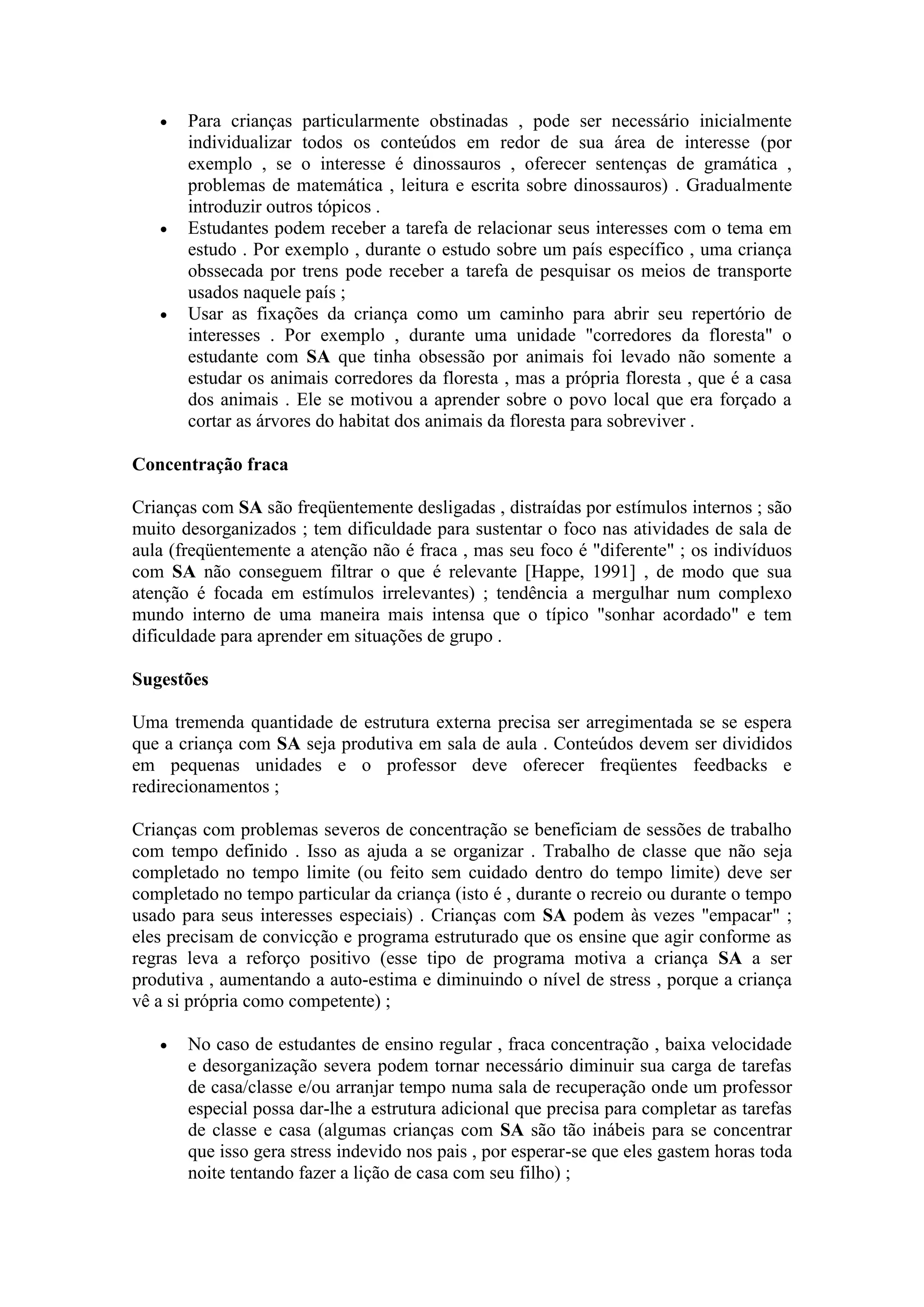    Para crianças particularmente obstinadas , pode ser necessário inicialmente
       individualizar todos os conteúdos em redor de sua área de interesse (por
       exemplo , se o interesse é dinossauros , oferecer sentenças de gramática ,
       problemas de matemática , leitura e escrita sobre dinossauros) . Gradualmente
       introduzir outros tópicos .
      Estudantes podem receber a tarefa de relacionar seus interesses com o tema em
       estudo . Por exemplo , durante o estudo sobre um país específico , uma criança
       obssecada por trens pode receber a tarefa de pesquisar os meios de transporte
       usados naquele país ;
      Usar as fixações da criança como um caminho para abrir seu repertório de
       interesses . Por exemplo , durante uma unidade "corredores da floresta" o
       estudante com SA que tinha obsessão por animais foi levado não somente a
       estudar os animais corredores da floresta , mas a própria floresta , que é a casa
       dos animais . Ele se motivou a aprender sobre o povo local que era forçado a
       cortar as árvores do habitat dos animais da floresta para sobreviver .

Concentração fraca

Crianças com SA são freqüentemente desligadas , distraídas por estímulos internos ; são
muito desorganizados ; tem dificuldade para sustentar o foco nas atividades de sala de
aula (freqüentemente a atenção não é fraca , mas seu foco é "diferente" ; os indivíduos
com SA não conseguem filtrar o que é relevante [Happe, 1991] , de modo que sua
atenção é focada em estímulos irrelevantes) ; tendência a mergulhar num complexo
mundo interno de uma maneira mais intensa que o típico "sonhar acordado" e tem
dificuldade para aprender em situações de grupo .

Sugestões

Uma tremenda quantidade de estrutura externa precisa ser arregimentada se se espera
que a criança com SA seja produtiva em sala de aula . Conteúdos devem ser divididos
em pequenas unidades e o professor deve oferecer freqüentes feedbacks e
redirecionamentos ;

Crianças com problemas severos de concentração se beneficiam de sessões de trabalho
com tempo definido . Isso as ajuda a se organizar . Trabalho de classe que não seja
completado no tempo limite (ou feito sem cuidado dentro do tempo limite) deve ser
completado no tempo particular da criança (isto é , durante o recreio ou durante o tempo
usado para seus interesses especiais) . Crianças com SA podem às vezes "empacar" ;
eles precisam de convicção e programa estruturado que os ensine que agir conforme as
regras leva a reforço positivo (esse tipo de programa motiva a criança SA a ser
produtiva , aumentando a auto-estima e diminuindo o nível de stress , porque a criança
vê a si própria como competente) ;

      No caso de estudantes de ensino regular , fraca concentração , baixa velocidade
       e desorganização severa podem tornar necessário diminuir sua carga de tarefas
       de casa/classe e/ou arranjar tempo numa sala de recuperação onde um professor
       especial possa dar-lhe a estrutura adicional que precisa para completar as tarefas
       de classe e casa (algumas crianças com SA são tão inábeis para se concentrar
       que isso gera stress indevido nos pais , por esperar-se que eles gastem horas toda
       noite tentando fazer a lição de casa com seu filho) ;
 
