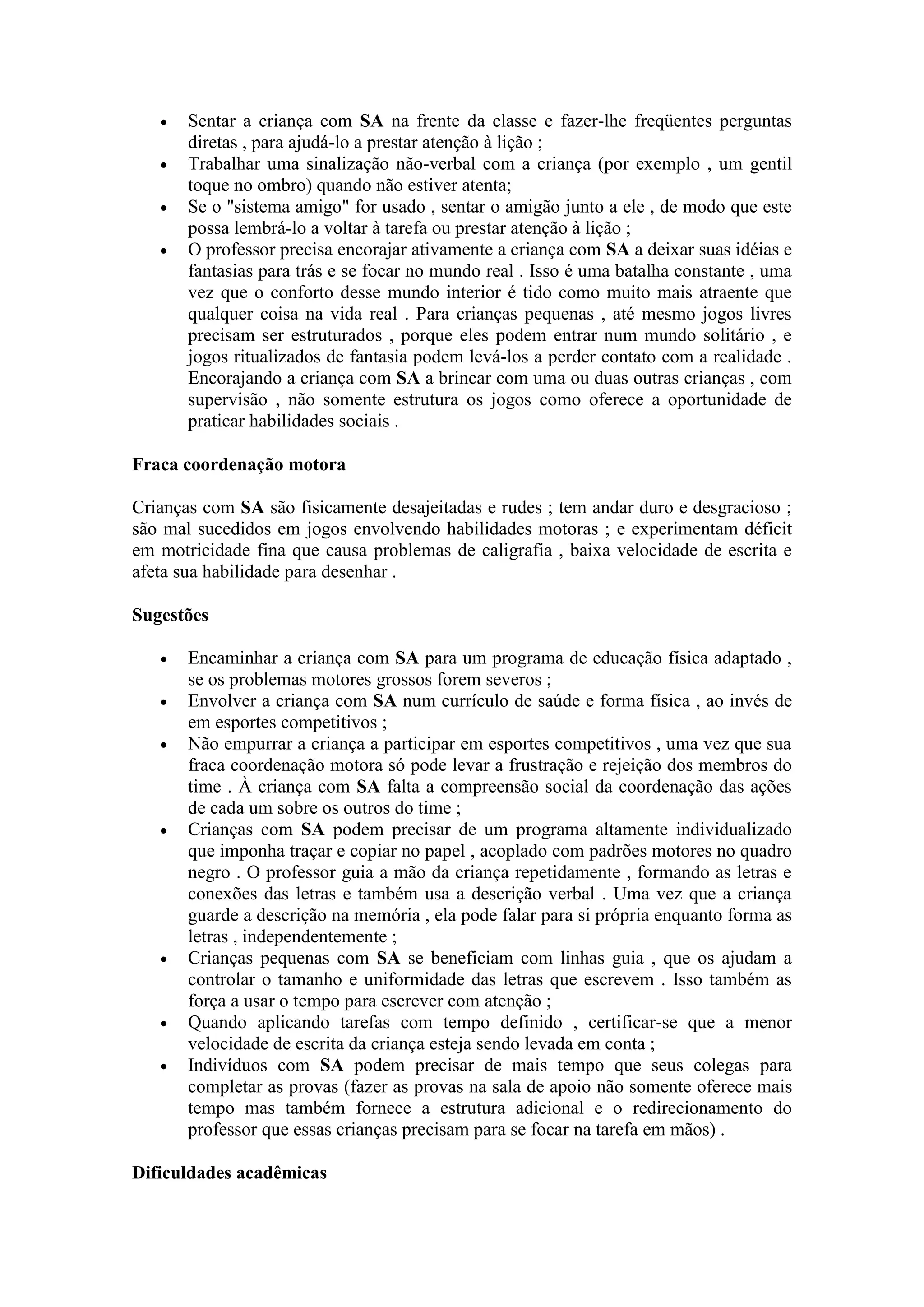   Sentar a criança com SA na frente da classe e fazer-lhe freqüentes perguntas
       diretas , para ajudá-lo a prestar atenção à lição ;
      Trabalhar uma sinalização não-verbal com a criança (por exemplo , um gentil
       toque no ombro) quando não estiver atenta;
      Se o "sistema amigo" for usado , sentar o amigão junto a ele , de modo que este
       possa lembrá-lo a voltar à tarefa ou prestar atenção à lição ;
      O professor precisa encorajar ativamente a criança com SA a deixar suas idéias e
       fantasias para trás e se focar no mundo real . Isso é uma batalha constante , uma
       vez que o conforto desse mundo interior é tido como muito mais atraente que
       qualquer coisa na vida real . Para crianças pequenas , até mesmo jogos livres
       precisam ser estruturados , porque eles podem entrar num mundo solitário , e
       jogos ritualizados de fantasia podem levá-los a perder contato com a realidade .
       Encorajando a criança com SA a brincar com uma ou duas outras crianças , com
       supervisão , não somente estrutura os jogos como oferece a oportunidade de
       praticar habilidades sociais .

Fraca coordenação motora

Crianças com SA são fisicamente desajeitadas e rudes ; tem andar duro e desgracioso ;
são mal sucedidos em jogos envolvendo habilidades motoras ; e experimentam déficit
em motricidade fina que causa problemas de caligrafia , baixa velocidade de escrita e
afeta sua habilidade para desenhar .

Sugestões

      Encaminhar a criança com SA para um programa de educação física adaptado ,
       se os problemas motores grossos forem severos ;
      Envolver a criança com SA num currículo de saúde e forma física , ao invés de
       em esportes competitivos ;
      Não empurrar a criança a participar em esportes competitivos , uma vez que sua
       fraca coordenação motora só pode levar a frustração e rejeição dos membros do
       time . À criança com SA falta a compreensão social da coordenação das ações
       de cada um sobre os outros do time ;
      Crianças com SA podem precisar de um programa altamente individualizado
       que imponha traçar e copiar no papel , acoplado com padrões motores no quadro
       negro . O professor guia a mão da criança repetidamente , formando as letras e
       conexões das letras e também usa a descrição verbal . Uma vez que a criança
       guarde a descrição na memória , ela pode falar para si própria enquanto forma as
       letras , independentemente ;
      Crianças pequenas com SA se beneficiam com linhas guia , que os ajudam a
       controlar o tamanho e uniformidade das letras que escrevem . Isso também as
       força a usar o tempo para escrever com atenção ;
      Quando aplicando tarefas com tempo definido , certificar-se que a menor
       velocidade de escrita da criança esteja sendo levada em conta ;
      Indivíduos com SA podem precisar de mais tempo que seus colegas para
       completar as provas (fazer as provas na sala de apoio não somente oferece mais
       tempo mas também fornece a estrutura adicional e o redirecionamento do
       professor que essas crianças precisam para se focar na tarefa em mãos) .

Dificuldades acadêmicas
 
