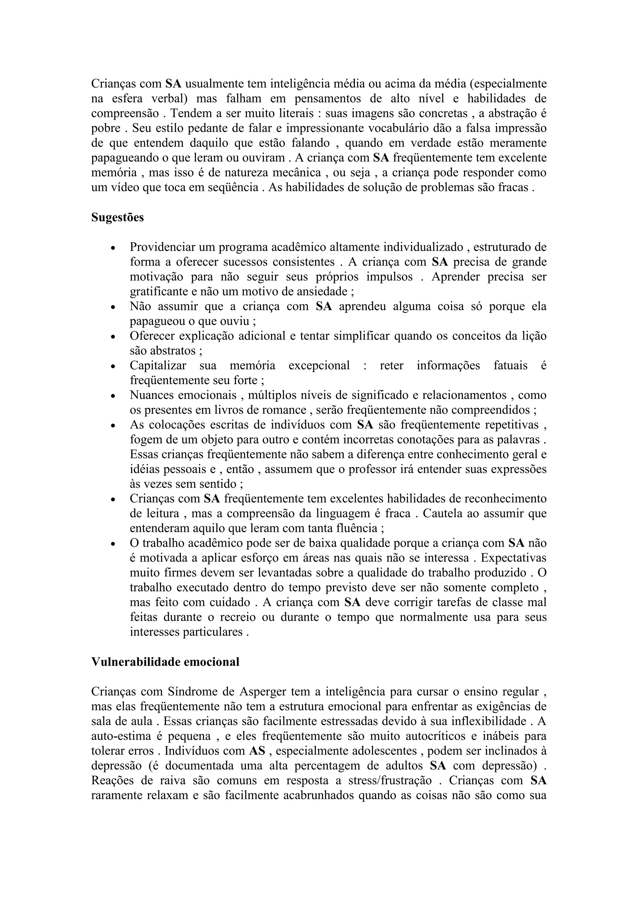 Crianças com SA usualmente tem inteligência média ou acima da média (especialmente
na esfera verbal) mas falham em pensamentos de alto nível e habilidades de
compreensão . Tendem a ser muito literais : suas imagens são concretas , a abstração é
pobre . Seu estilo pedante de falar e impressionante vocabulário dão a falsa impressão
de que entendem daquilo que estão falando , quando em verdade estão meramente
papagueando o que leram ou ouviram . A criança com SA freqüentemente tem excelente
memória , mas isso é de natureza mecânica , ou seja , a criança pode responder como
um vídeo que toca em seqüência . As habilidades de solução de problemas são fracas .

Sugestões

      Providenciar um programa acadêmico altamente individualizado , estruturado de
       forma a oferecer sucessos consistentes . A criança com SA precisa de grande
       motivação para não seguir seus próprios impulsos . Aprender precisa ser
       gratificante e não um motivo de ansiedade ;
      Não assumir que a criança com SA aprendeu alguma coisa só porque ela
       papagueou o que ouviu ;
      Oferecer explicação adicional e tentar simplificar quando os conceitos da lição
       são abstratos ;
      Capitalizar sua memória excepcional : reter informações fatuais é
       freqüentemente seu forte ;
      Nuances emocionais , múltiplos níveis de significado e relacionamentos , como
       os presentes em livros de romance , serão freqüentemente não compreendidos ;
      As colocações escritas de indivíduos com SA são freqüentemente repetitivas ,
       fogem de um objeto para outro e contém incorretas conotações para as palavras .
       Essas crianças freqüentemente não sabem a diferença entre conhecimento geral e
       idéias pessoais e , então , assumem que o professor irá entender suas expressões
       às vezes sem sentido ;
      Crianças com SA freqüentemente tem excelentes habilidades de reconhecimento
       de leitura , mas a compreensão da linguagem é fraca . Cautela ao assumir que
       entenderam aquilo que leram com tanta fluência ;
      O trabalho acadêmico pode ser de baixa qualidade porque a criança com SA não
       é motivada a aplicar esforço em áreas nas quais não se interessa . Expectativas
       muito firmes devem ser levantadas sobre a qualidade do trabalho produzido . O
       trabalho executado dentro do tempo previsto deve ser não somente completo ,
       mas feito com cuidado . A criança com SA deve corrigir tarefas de classe mal
       feitas durante o recreio ou durante o tempo que normalmente usa para seus
       interesses particulares .

Vulnerabilidade emocional

Crianças com Síndrome de Asperger tem a inteligência para cursar o ensino regular ,
mas elas freqüentemente não tem a estrutura emocional para enfrentar as exigências de
sala de aula . Essas crianças são facilmente estressadas devido à sua inflexibilidade . A
auto-estima é pequena , e eles freqüentemente são muito autocríticos e inábeis para
tolerar erros . Indivíduos com AS , especialmente adolescentes , podem ser inclinados à
depressão (é documentada uma alta percentagem de adultos SA com depressão) .
Reações de raiva são comuns em resposta a stress/frustração . Crianças com SA
raramente relaxam e são facilmente acabrunhados quando as coisas não são como sua
 
