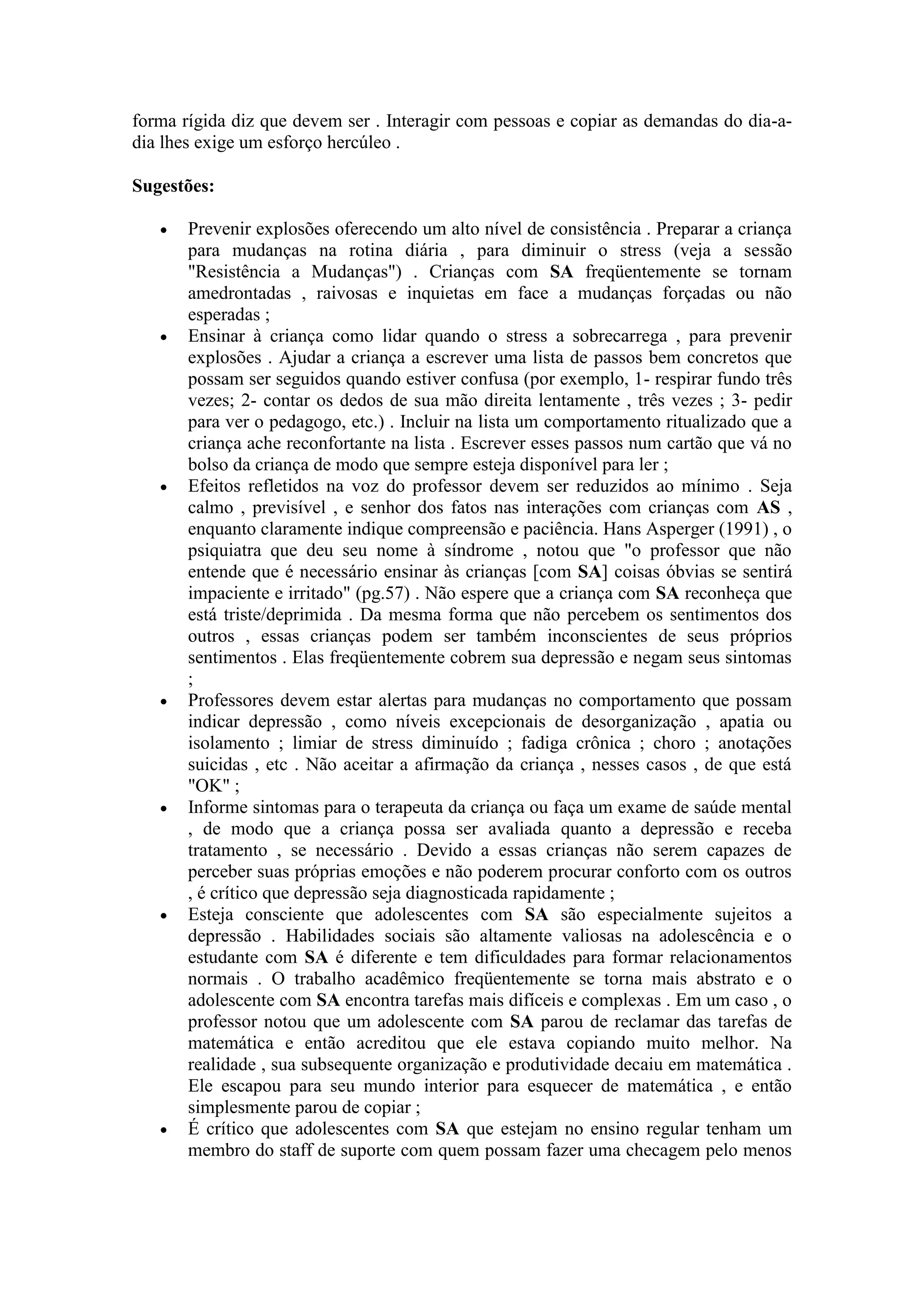 forma rígida diz que devem ser . Interagir com pessoas e copiar as demandas do dia-a-
dia lhes exige um esforço hercúleo .

Sugestões:

      Prevenir explosões oferecendo um alto nível de consistência . Preparar a criança
       para mudanças na rotina diária , para diminuir o stress (veja a sessão
       "Resistência a Mudanças") . Crianças com SA freqüentemente se tornam
       amedrontadas , raivosas e inquietas em face a mudanças forçadas ou não
       esperadas ;
      Ensinar à criança como lidar quando o stress a sobrecarrega , para prevenir
       explosões . Ajudar a criança a escrever uma lista de passos bem concretos que
       possam ser seguidos quando estiver confusa (por exemplo, 1- respirar fundo três
       vezes; 2- contar os dedos de sua mão direita lentamente , três vezes ; 3- pedir
       para ver o pedagogo, etc.) . Incluir na lista um comportamento ritualizado que a
       criança ache reconfortante na lista . Escrever esses passos num cartão que vá no
       bolso da criança de modo que sempre esteja disponível para ler ;
      Efeitos refletidos na voz do professor devem ser reduzidos ao mínimo . Seja
       calmo , previsível , e senhor dos fatos nas interações com crianças com AS ,
       enquanto claramente indique compreensão e paciência. Hans Asperger (1991) , o
       psiquiatra que deu seu nome à síndrome , notou que "o professor que não
       entende que é necessário ensinar às crianças [com SA] coisas óbvias se sentirá
       impaciente e irritado" (pg.57) . Não espere que a criança com SA reconheça que
       está triste/deprimida . Da mesma forma que não percebem os sentimentos dos
       outros , essas crianças podem ser também inconscientes de seus próprios
       sentimentos . Elas freqüentemente cobrem sua depressão e negam seus sintomas
       ;
      Professores devem estar alertas para mudanças no comportamento que possam
       indicar depressão , como níveis excepcionais de desorganização , apatia ou
       isolamento ; limiar de stress diminuído ; fadiga crônica ; choro ; anotações
       suicidas , etc . Não aceitar a afirmação da criança , nesses casos , de que está
       "OK" ;
      Informe sintomas para o terapeuta da criança ou faça um exame de saúde mental
       , de modo que a criança possa ser avaliada quanto a depressão e receba
       tratamento , se necessário . Devido a essas crianças não serem capazes de
       perceber suas próprias emoções e não poderem procurar conforto com os outros
       , é crítico que depressão seja diagnosticada rapidamente ;
      Esteja consciente que adolescentes com SA são especialmente sujeitos a
       depressão . Habilidades sociais são altamente valiosas na adolescência e o
       estudante com SA é diferente e tem dificuldades para formar relacionamentos
       normais . O trabalho acadêmico freqüentemente se torna mais abstrato e o
       adolescente com SA encontra tarefas mais difíceis e complexas . Em um caso , o
       professor notou que um adolescente com SA parou de reclamar das tarefas de
       matemática e então acreditou que ele estava copiando muito melhor. Na
       realidade , sua subsequente organização e produtividade decaiu em matemática .
       Ele escapou para seu mundo interior para esquecer de matemática , e então
       simplesmente parou de copiar ;
      É crítico que adolescentes com SA que estejam no ensino regular tenham um
       membro do staff de suporte com quem possam fazer uma checagem pelo menos
 