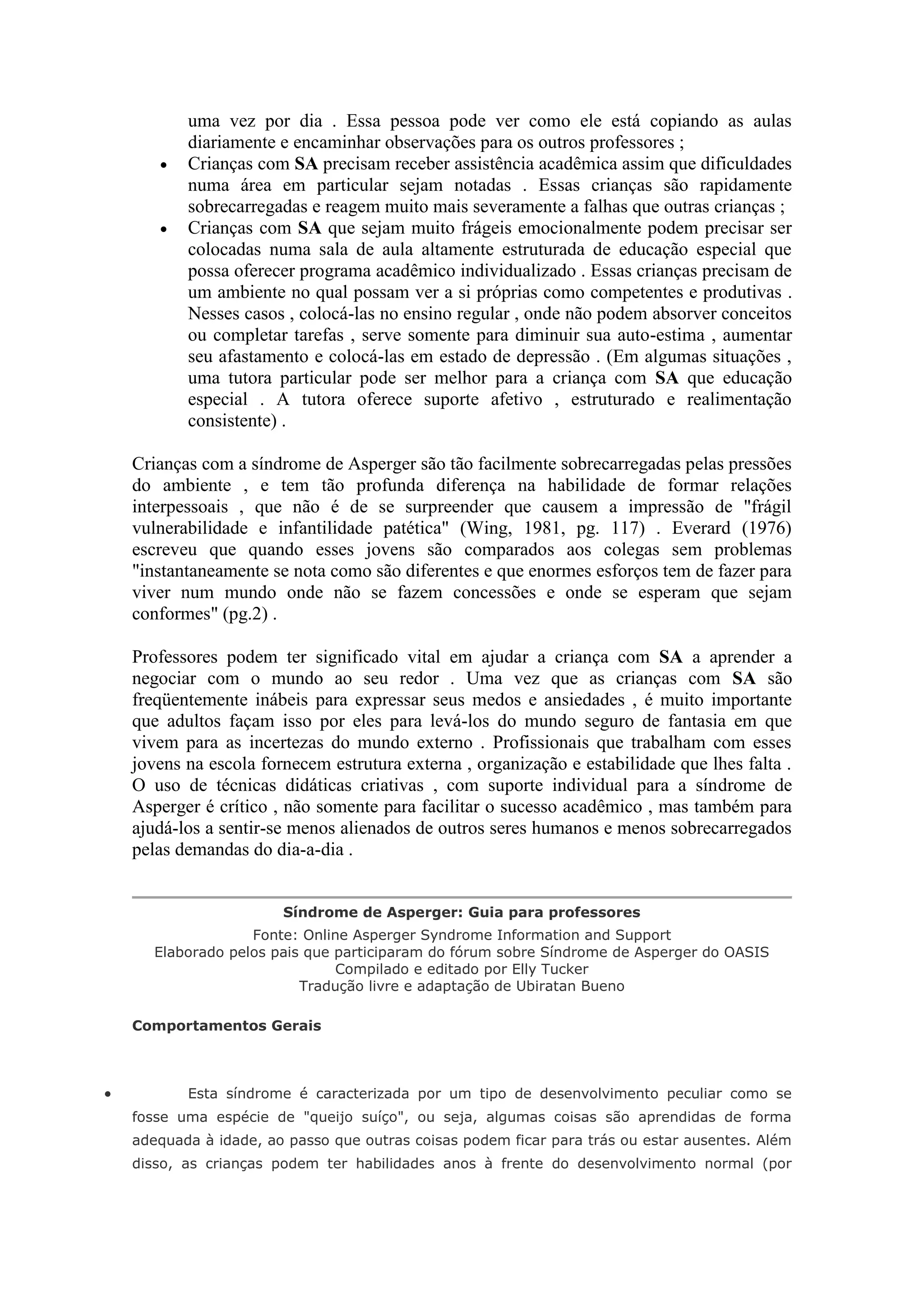 uma vez por dia . Essa pessoa pode ver como ele está copiando as aulas
           diariamente e encaminhar observações para os outros professores ;
          Crianças com SA precisam receber assistência acadêmica assim que dificuldades
           numa área em particular sejam notadas . Essas crianças são rapidamente
           sobrecarregadas e reagem muito mais severamente a falhas que outras crianças ;
          Crianças com SA que sejam muito frágeis emocionalmente podem precisar ser
           colocadas numa sala de aula altamente estruturada de educação especial que
           possa oferecer programa acadêmico individualizado . Essas crianças precisam de
           um ambiente no qual possam ver a si próprias como competentes e produtivas .
           Nesses casos , colocá-las no ensino regular , onde não podem absorver conceitos
           ou completar tarefas , serve somente para diminuir sua auto-estima , aumentar
           seu afastamento e colocá-las em estado de depressão . (Em algumas situações ,
           uma tutora particular pode ser melhor para a criança com SA que educação
           especial . A tutora oferece suporte afetivo , estruturado e realimentação
           consistente) .

    Crianças com a síndrome de Asperger são tão facilmente sobrecarregadas pelas pressões
    do ambiente , e tem tão profunda diferença na habilidade de formar relações
    interpessoais , que não é de se surpreender que causem a impressão de "frágil
    vulnerabilidade e infantilidade patética" (Wing, 1981, pg. 117) . Everard (1976)
    escreveu que quando esses jovens são comparados aos colegas sem problemas
    "instantaneamente se nota como são diferentes e que enormes esforços tem de fazer para
    viver num mundo onde não se fazem concessões e onde se esperam que sejam
    conformes" (pg.2) .

    Professores podem ter significado vital em ajudar a criança com SA a aprender a
    negociar com o mundo ao seu redor . Uma vez que as crianças com SA são
    freqüentemente inábeis para expressar seus medos e ansiedades , é muito importante
    que adultos façam isso por eles para levá-los do mundo seguro de fantasia em que
    vivem para as incertezas do mundo externo . Profissionais que trabalham com esses
    jovens na escola fornecem estrutura externa , organização e estabilidade que lhes falta .
    O uso de técnicas didáticas criativas , com suporte individual para a síndrome de
    Asperger é crítico , não somente para facilitar o sucesso acadêmico , mas também para
    ajudá-los a sentir-se menos alienados de outros seres humanos e menos sobrecarregados
    pelas demandas do dia-a-dia .


                        Síndrome de Asperger: Guia para professores
                    Fonte: Online Asperger Syndrome Information and Support
       Elaborado pelos pais que participaram do fórum sobre Síndrome de Asperger do OASIS
                                Compilado e editado por Elly Tucker
                           Tradução livre e adaptação de Ubiratan Bueno

    Comportamentos Gerais



          Esta síndrome é caracterizada por um tipo de desenvolvimento peculiar como se
    fosse uma espécie de "queijo suíço", ou seja, algumas coisas são aprendidas de forma
    adequada à idade, ao passo que outras coisas podem ficar para trás ou estar ausentes. Além
    disso, as crianças podem ter habilidades anos à frente do desenvolvimento normal (por
 