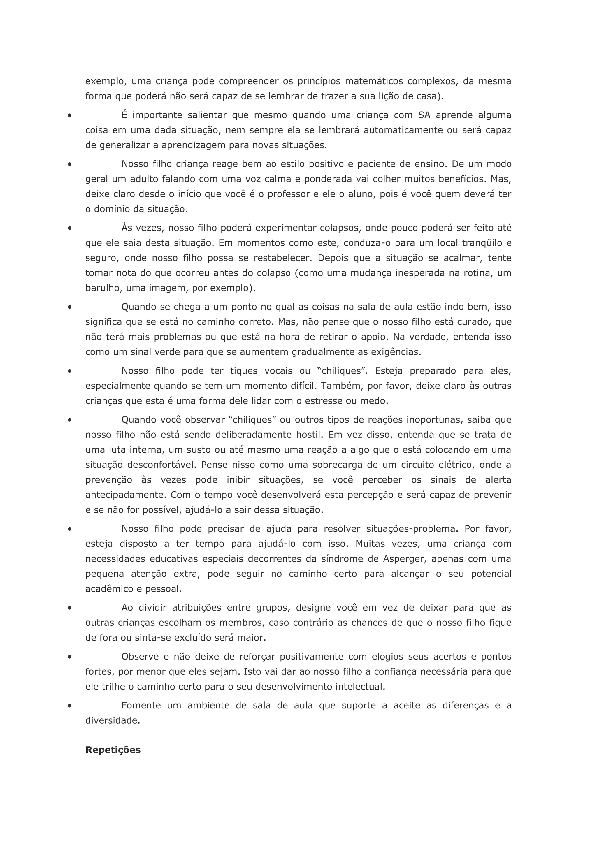 exemplo, uma criança pode compreender os princípios matemáticos complexos, da mesma
    forma que poderá não será capaz de se lembrar de trazer a sua lição de casa).

           É importante salientar que mesmo quando uma criança com SA aprende alguma
    coisa em uma dada situação, nem sempre ela se lembrará automaticamente ou será capaz
    de generalizar a aprendizagem para novas situações.

           Nosso filho criança reage bem ao estilo positivo e paciente de ensino. De um modo
    geral um adulto falando com uma voz calma e ponderada vai colher muitos benefícios. Mas,
    deixe claro desde o início que você é o professor e ele o aluno, pois é você quem deverá ter
    o domínio da situação.

           Às vezes, nosso filho poderá experimentar colapsos, onde pouco poderá ser feito até
    que ele saia desta situação. Em momentos como este, conduza-o para um local tranqüilo e
    seguro, onde nosso filho possa se restabelecer. Depois que a situação se acalmar, tente
    tomar nota do que ocorreu antes do colapso (como uma mudança inesperada na rotina, um
    barulho, uma imagem, por exemplo).

           Quando se chega a um ponto no qual as coisas na sala de aula estão indo bem, isso
    significa que se está no caminho correto. Mas, não pense que o nosso filho está curado, que
    não terá mais problemas ou que está na hora de retirar o apoio. Na verdade, entenda isso
    como um sinal verde para que se aumentem gradualmente as exigências.

           Nosso filho pode ter tiques vocais ou “chiliques”. Esteja preparado para eles,
    especialmente quando se tem um momento difícil. Também, por favor, deixe claro às outras
    crianças que esta é uma forma dele lidar com o estresse ou medo.

           Quando você observar “chiliques” ou outros tipos de reações inoportunas, saiba que
    nosso filho não está sendo deliberadamente hostil. Em vez disso, entenda que se trata de
    uma luta interna, um susto ou até mesmo uma reação a algo que o está colocando em uma
    situação desconfortável. Pense nisso como uma sobrecarga de um circuito elétrico, onde a
    prevenção      às   vezes   pode   inibir   situações,   se   você   perceber   os   sinais   de   alerta
    antecipadamente. Com o tempo você desenvolverá esta percepção e será capaz de prevenir
    e se não for possível, ajudá-lo a sair dessa situação.

           Nosso filho pode precisar de ajuda para resolver situações-problema. Por favor,
    esteja disposto a ter tempo para ajudá-lo com isso. Muitas vezes, uma criança com
    necessidades educativas especiais decorrentes da síndrome de Asperger, apenas com uma
    pequena atenção extra, pode seguir no caminho certo para alcançar o seu potencial
    acadêmico e pessoal.

           Ao dividir atribuições entre grupos, designe você em vez de deixar para que as
    outras crianças escolham os membros, caso contrário as chances de que o nosso filho fique
    de fora ou sinta-se excluído será maior.

           Observe e não deixe de reforçar positivamente com elogios seus acertos e pontos
    fortes, por menor que eles sejam. Isto vai dar ao nosso filho a confiança necessária para que
    ele trilhe o caminho certo para o seu desenvolvimento intelectual.

           Fomente um ambiente de sala de aula que suporte a aceite as diferenças e a
    diversidade.


    Repetições
 