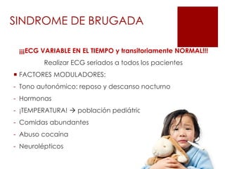 ¡¡¡ECG VARIABLE EN EL TIEMPO y transitoriamente NORMAL!!!
Realizar ECG seriados a todos los pacientes
 FACTORES MODULADORES:
- Tono autonómico: reposo y descanso nocturno
- Hormonas
- ¡TEMPERATURA!  población pediátrica
- Comidas abundantes
- Abuso cocaína
- Neurolépticos
SINDROME DE BRUGADA
 