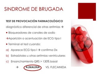 TEST DE PROVOCACIÓN FARMACOLÓGICO
diagnóstico diferencial de otras arritmias 
 Bloqueadores de canales de sodio
Aparición o acentuación de ECG tipo I
 Terminar el test cuando:
a) Aparece ECG tipo I  confirma Dx
b) Extrasístoles u otras arritmias ventriculares
c) Ensanchamiento QRS > 130% basal
 AJMALINA VS. FLECAINIDA
SINDROME DE BRUGADA
 