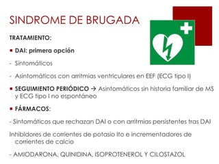 TRATAMIENTO:
 DAI: primera opción
- Sintomáticos
- Asintomáticos con arritmias ventriculares en EEF (ECG tipo I)
 SEGUIMIENTO PERIÓDICO  Asintomáticos sin historia familiar de MS
y ECG tipo I no espontáneo
 FÁRMACOS:
- Sintomáticos que rechazan DAI o con arritmias persistentes tras DAI
Inhibidores de corrientes de potasio Ito e incrementadores de
corrientes de calcio
- AMIODARONA, QUINIDINA, ISOPROTENEROL Y CILOSTAZOL
SINDROME DE BRUGADA
 