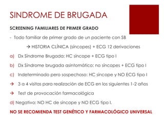 SCREENING FAMILIARES DE PRIMER GRADO
- Todo familiar de primer grado de un paciente con SB
 HISTORIA CLÍNICA (síncopes) + ECG 12 derivaciones
a) Dx Síndrome Brugada: HC síncope + ECG tipo I
b) Dx Síndrome brugada asintomático: no síncopes + ECG tipo I
c) Indeterminado pero sospechoso: HC síncope y NO ECG tipo I
 3 a 4 visitas para realización de ECG en los siguientes 1-2 años
 Test de provocación farmacológica
d) Negativo: NO HC de síncope y NO ECG tipo I.
NO SE RECOMIENDA TEST GENÉTICO Y FARMACOLÓGICO UNIVERSAL
SINDROME DE BRUGADA
 