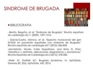  BIBLIOGRAFIA
SINDROME DE BRUGADA
- Benito, Begoña, et al. "Síndrome de Brugada." Revista española
de cardiología 62.11 (2009): 1297-1315.
- García-Castro, Mónica, et al. "Espectro mutacional del gen
SCN5A en pacientes españoles con síndrome de Brugada."
Revista española de cardiología 63.7 (2010): 856-859.
-Monteforte, Nicola, Carlo Napolitano, and Silvia G. Priori.
"Genética y arritmias: aplicaciones diagnósticas y pronósticas."
Revista Española de Cardiología 65.3 (2012): 278-286.
-Wylie JV, Garlitski AC. Brugada Syndrome. In: UpToDate,
Downey BC (Ed), UpToDate, MD, 2015.
 