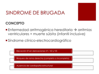 SINDROME DE BRUGADA
CONCEPTO
 Enfermedad arritmogénica hereditaria  arritmias
ventriculares + muerte súbita (infantil inclusive)
 Síndrome clínico-electrocardiográfico
Elevación ST en derivaciones V1, V2 y V3
Bloqueo de rama derecha (completo o incompleto)
Ausencia de cardiopatía estructural
 