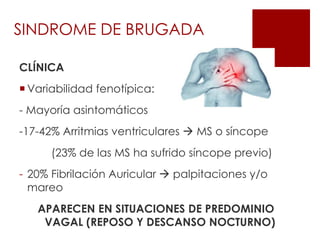 SINDROME DE BRUGADA
CLÍNICA
 Variabilidad fenotípica:
- Mayoría asintomáticos
-17-42% Arritmias ventriculares  MS o síncope
(23% de las MS ha sufrido síncope previo)
- 20% Fibrilación Auricular  palpitaciones y/o
mareo
APARECEN EN SITUACIONES DE PREDOMINIO
VAGAL (REPOSO Y DESCANSO NOCTURNO)
 