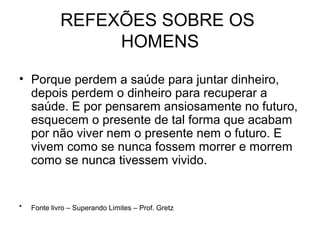 REFEXÕES SOBRE OS
HOMENS
• Porque perdem a saúde para juntar dinheiro,
depois perdem o dinheiro para recuperar a
saúde. E por pensarem ansiosamente no futuro,
esquecem o presente de tal forma que acabam
por não viver nem o presente nem o futuro. E
vivem como se nunca fossem morrer e morrem
como se nunca tivessem vivido.
• Fonte livro – Superando Limites – Prof. Gretz
 