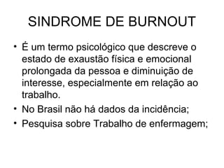 SINDROME DE BURNOUT
• É um termo psicológico que descreve o
estado de exaustão física e emocional
prolongada da pessoa e diminuição de
interesse, especialmente em relação ao
trabalho.
• No Brasil não há dados da incidência;
• Pesquisa sobre Trabalho de enfermagem;
 