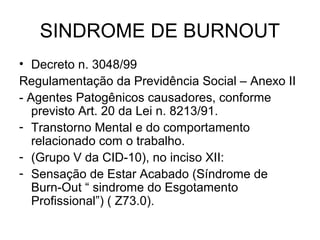 SINDROME DE BURNOUT
• Decreto n. 3048/99
Regulamentação da Previdência Social – Anexo II
- Agentes Patogênicos causadores, conforme
previsto Art. 20 da Lei n. 8213/91.
- Transtorno Mental e do comportamento
relacionado com o trabalho.
- (Grupo V da CID-10), no inciso XII:
- Sensação de Estar Acabado (Síndrome de
Burn-Out “ sindrome do Esgotamento
Profissional”) ( Z73.0).
 