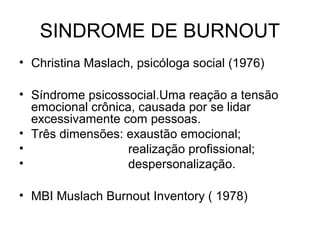 SINDROME DE BURNOUT
• Christina Maslach, psicóloga social (1976)
• Síndrome psicossocial.Uma reação a tensão
emocional crônica, causada por se lidar
excessivamente com pessoas.
• Três dimensões: exaustão emocional;
• realização profissional;
• despersonalização.
• MBI Muslach Burnout Inventory ( 1978)
 