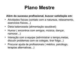 Plano Mestre
Além do sucesso profissional, buscar satisfação em:
• Atividades físicas (contato com a natureza, relaxamento,
exercícios físicos...)
• Dieta balanceada (alimentação saudável)
• Humor ( encontros com amigos, música, dançar,
namorar...)
• Interação com a equipe (administrar o tempo,metas,
discutir problemas com os colegas, tirar folga...)
• Procurar ajuda de profissionais ( médico, psicólogo,
terapias alternativas...)
 