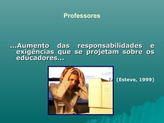 Professores ...Aumento das responsabilidades e exigências que se projetam sobre os educadores... (Esteve, 1999) 