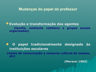 Mudanças do papel do professor Evolução e transformação dos agentes   (família, ambiente cotidiano e grupos sociais organizados) O papel tradicionalmente designado às instituições escolares   (meios de comunicação e consumo cultural de massas, etc)  (Merazzi 1983)   