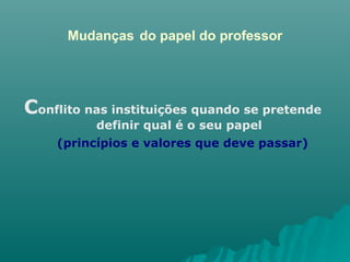 Mudanças   do papel do professor C onflito nas instituições quando se pretende definir qual é o seu papel (princípios e valores que deve passar) 