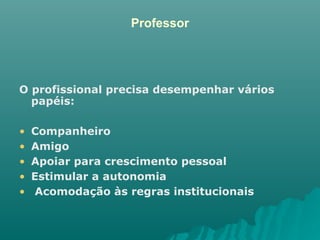 Professor O profissional precisa desempenhar vários papéis: Companheiro Amigo  Apoiar para crescimento pessoal Estimular a autonomia Acomodação às regras institucionais 