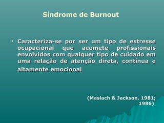 Síndrome de Burnout Caracteriza-se por ser um tipo de estresse ocupacional que acomete profissionais envolvidos com qualquer tipo de cuidado em uma relação de atenção direta, contínua e altamente emocional   (Maslach & Jackson, 1981;  1986)   