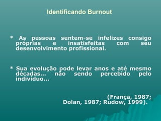 Identificando Burnout * As pessoas sentem-se infelizes consigo próprias e insatisfeitas com seu desenvolvimento profissional.  * Sua evolução pode levar anos e até mesmo décadas... não sendo percebido pelo indivíduo... (França, 1987; Dolan, 1987; Rudow, 1999).  