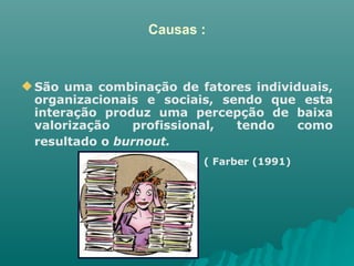 Causas : São uma combinação de fatores individuais, organizacionais e sociais, sendo que esta interação produz uma percepção de baixa valorização profissional, tendo como resultado o  burnout.   ( Farber (1991)  