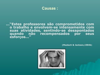Causas : ...“Estes professores são comprometidos com o trabalho e envolvem-se intensamente com suas atividades, sentindo-se desapontados quando não recompensados por seus esforços...” (Maslach & Jackson,1984b )   