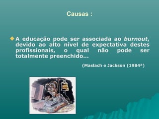 Causas : A educação pode ser associada ao  burnout , devido ao alto nível de expectativa destes profissionais, o qual não pode ser totalmente preenchido... (Maslach e Jackson (1984ª)   