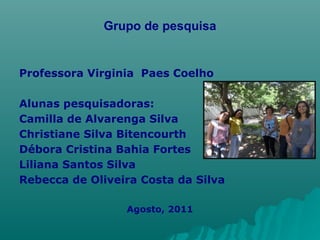 Grupo de pesquisa Professora Virginia  Paes Coelho Alunas pesquisadoras: Camilla de Alvarenga Silva  Christiane Silva Bitencourth  Débora Cristina Bahia Fortes  Liliana Santos Silva  Rebecca de Oliveira Costa da Silva Agosto, 2011 