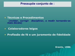 Pressupõe conjunto de : Técnicas e Procedimentos (moldar, corrigir  disciplinar, e medir tornando-os mais dóceis) Colaboradores leigos Profissão de fé e um juramento de fidelidade Krentz, 1986 