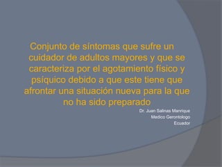 Conjunto de síntomas que sufre un
 cuidador de adultos mayores y que se
 caracteriza por el agotamiento físico y
  psíquico debido a que este tiene que
afrontar una situación nueva para la que
          no ha sido preparado
                           Dr. Juan Salinas Manrique
                                 Medico Gerontologo
                                             Ecuador
 