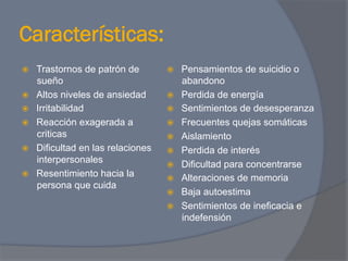 Características:
ž    Trastornos de patrón de        ž    Pensamientos de suicidio o
      sueño                                abandono
ž    Altos niveles de ansiedad      ž    Perdida de energía
ž    Irritabilidad                  ž    Sentimientos de desesperanza
ž    Reacción exagerada a           ž    Frecuentes quejas somáticas
      criticas                       ž    Aislamiento
ž    Dificultad en las relaciones   ž    Perdida de interés
      interpersonales                ž    Dificultad para concentrarse
ž    Resentimiento hacia la         ž    Alteraciones de memoria
      persona que cuida
                                     ž    Baja autoestima
                                     ž    Sentimientos de ineficacia e
                                           indefensión
 