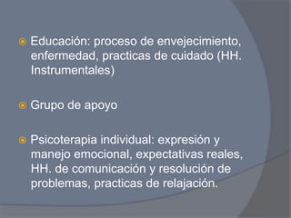 ž  Educación:
             proceso de envejecimiento,
  enfermedad, practicas de cuidado (HH.
  Instrumentales)

ž  Grupo   de apoyo

ž  Psicoterapia
              individual: expresión y
  manejo emocional, expectativas reales,
  HH. de comunicación y resolución de
  problemas, practicas de relajación.
 