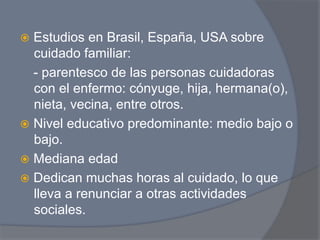 ž  Estudios  en Brasil, España, USA sobre
    cuidado familiar:
    - parentesco de las personas cuidadoras
    con el enfermo: cónyuge, hija, hermana(o),
    nieta, vecina, entre otros.
ž  Nivel educativo predominante: medio bajo o
    bajo.
ž  Mediana edad
ž  Dedican muchas horas al cuidado, lo que
    lleva a renunciar a otras actividades
    sociales.
 