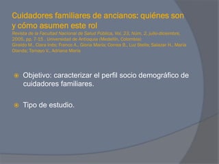Cuidadores familiares de ancianos: quiénes son
y cómo asumen este rol
Revista de la Facultad Nacional de Salud Pública, Vol. 23, Núm. 2, julio-diciembre,
2005, pp. 7-15 . Universidad de Antioquia (Medellín, Colombia)
Giraldo M., Clara Inés; Franco A., Gloria María; Correa B., Luz Stella; Salazar H., María
Olanda; Tamayo V., Adriana María




ž    Objetivo: caracterizar el perfil socio demográfico de
      cuidadores familiares.

ž    Tipo de estudio.
 