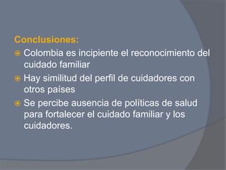 Conclusiones:
ž  Colombia es incipiente el reconocimiento del
    cuidado familiar
ž  Hay similitud del perfil de cuidadores con
    otros países
ž  Se percibe ausencia de políticas de salud
    para fortalecer el cuidado familiar y los
    cuidadores.
 
