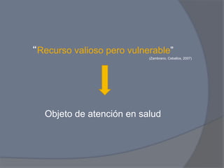 “Recurso valioso pero vulnerable”
                           (Zambrano, Ceballos, 2007)




  Objeto de atención en salud
 