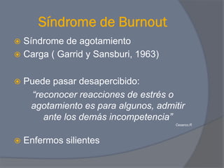 Síndrome de Burnout
ž  Síndrome de agotamiento
ž  Carga ( Garrid y Sansburi, 1963)


ž  Puedepasar desapercibido:
    “reconocer reacciones de estrés o
    agotamiento es para algunos, admitir
       ante los demás incompetencia”
                                       Cesarco.R




ž  Enfermos   silientes
 