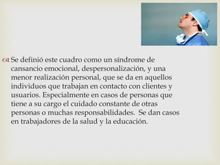  Se definió este cuadro como un síndrome de
cansancio emocional, despersonalización, y una
menor realización personal, que se da en aquellos
individuos que trabajan en contacto con clientes y
usuarios. Especialmente en casos de personas que
tiene a su cargo el cuidado constante de otras
personas o muchas responsabilidades. Se dan casos
en trabajadores de la salud y la educación.
 
